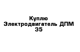 Куплю Электродвигатель ДПМ-35 